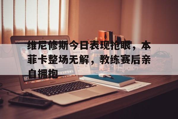 维尼修斯今日表现抢眼，本菲卡整场无解，教练赛后亲自拥抱的简单介绍